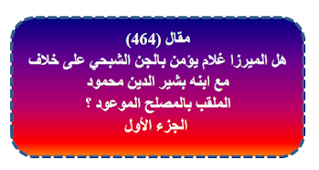 مقال (464) هل الميرزا غلام يؤمن بالجن الشبحي على خلاف مع ابنه بشير الدين محمود الملقب بالمصلح الموعود ؟ الجزء الأول.